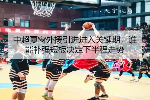 中超夏窗外援引进进入关键期，谁能补强短板决定下半程走势
