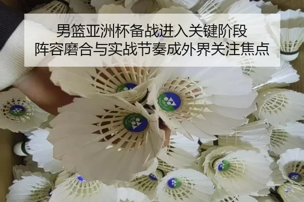 男篮亚洲杯备战进入关键阶段 阵容磨合与实战节奏成外界关注焦点